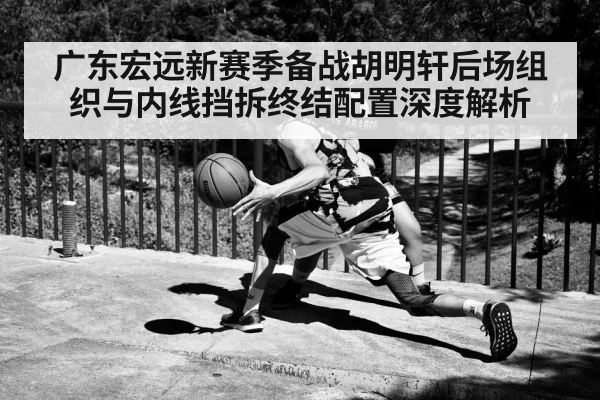 广东宏远新赛季备战胡明轩后场组织与内线挡拆终结配置深度解析