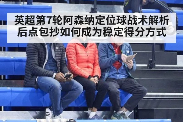 英超第7轮阿森纳定位球战术解析 后点包抄如何成为稳定得分方式