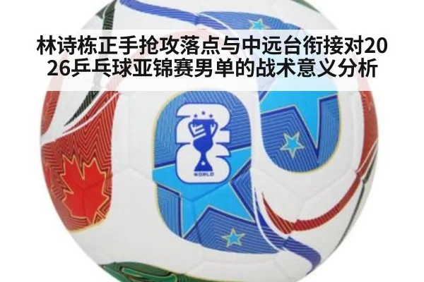 林诗栋正手抢攻落点与中远台衔接对2026乒乓球亚锦赛男单的战术意义分析